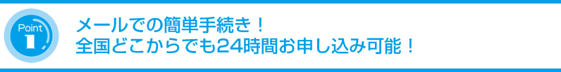 メールでの簡単手続き!全国どこからでも24時間お申し込み可能!